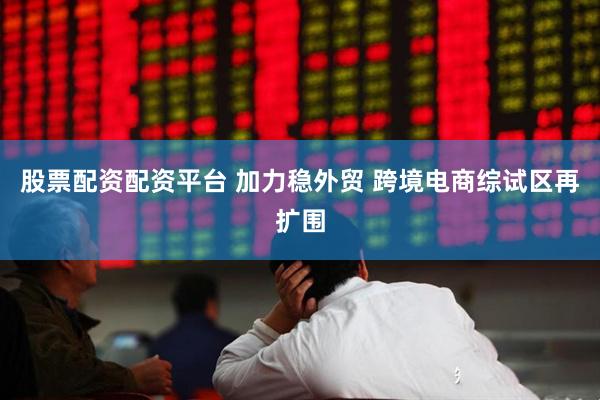 股票配资配资平台 加力稳外贸 跨境电商综试区再扩围