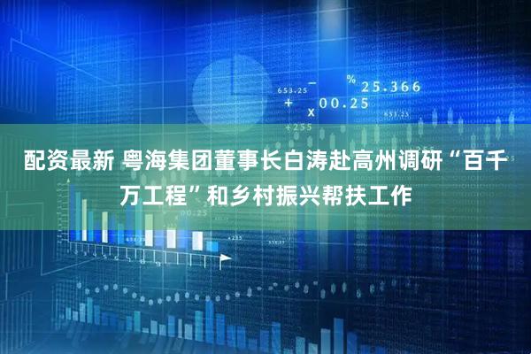 配资最新 粤海集团董事长白涛赴高州调研“百千万工程”和乡村振兴帮扶工作