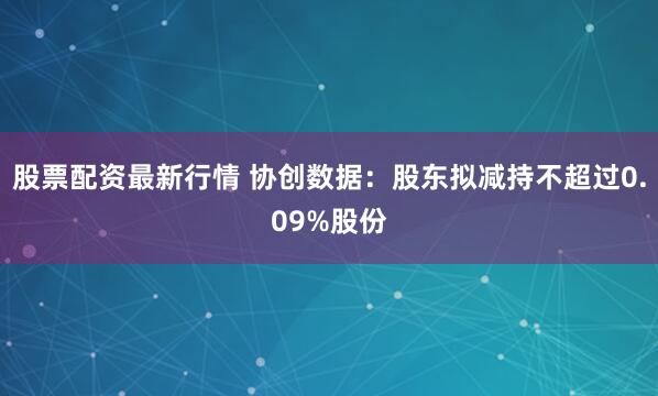 股票配资最新行情 协创数据：股东拟减持不超过0.09%股份