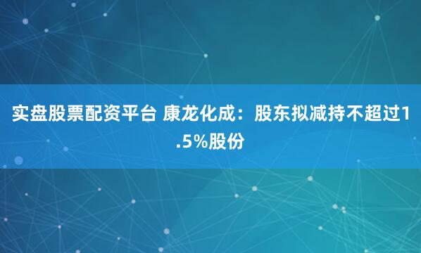 实盘股票配资平台 康龙化成：股东拟减持不超过1.5%股份