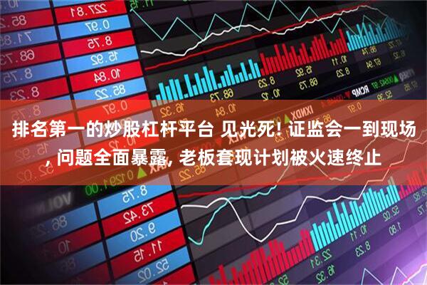 排名第一的炒股杠杆平台 见光死! 证监会一到现场, 问题全面暴露, 老板套现计划被火速终止