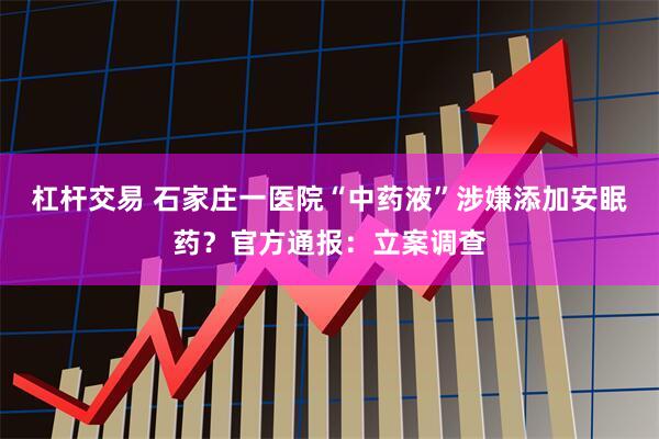 杠杆交易 石家庄一医院“中药液”涉嫌添加安眠药？官方通报：立案调查