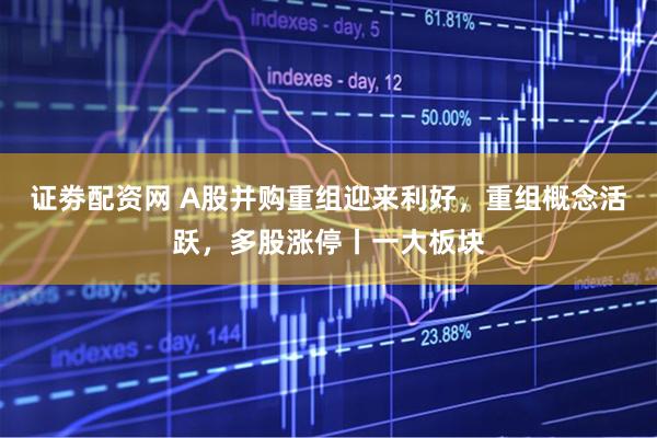 证劵配资网 A股并购重组迎来利好，重组概念活跃，多股涨停丨一大板块