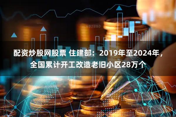 配资炒股网股票 住建部：2019年至2024年，全国累计开工改造老旧小区28万个