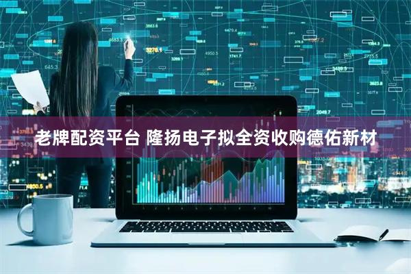 老牌配资平台 隆扬电子拟全资收购德佑新材
