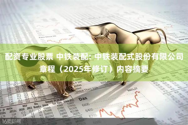 配资专业股票 中铁装配: 中铁装配式股份有限公司章程（2025年修订）内容摘要