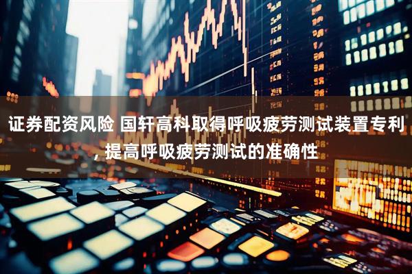 证券配资风险 国轩高科取得呼吸疲劳测试装置专利, 提高呼吸疲劳测试的准确性