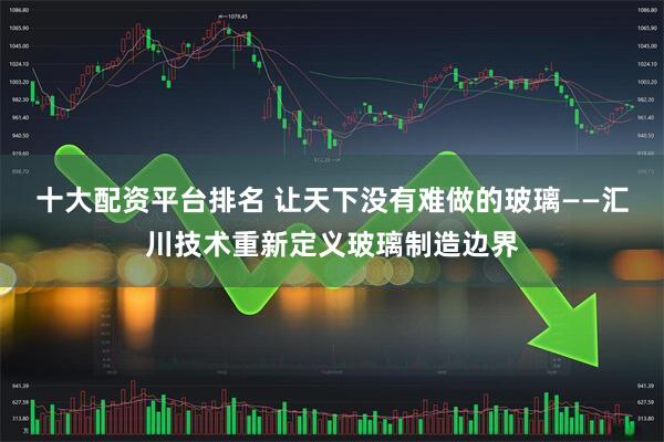 十大配资平台排名 让天下没有难做的玻璃——汇川技术重新定义玻璃制造边界