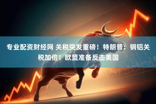 专业配资财经网 关税突发重磅！特朗普：钢铝关税加倍！欧盟准备反击美国