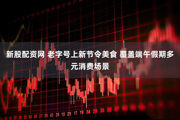 新股配资网 老字号上新节令美食 覆盖端午假期多元消费场景