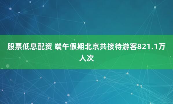 股票低息配资 端午假期北京共接待游客821.1万人次