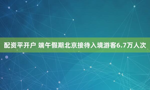 配资平开户 端午假期北京接待入境游客6.7万人次