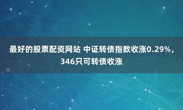 最好的股票配资网站 中证转债指数收涨0.29%，346只可转债收涨