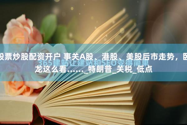 股票炒股配资开户 事关A股、港股、美股后市走势，卧龙这么看......_特朗普_关税_低点
