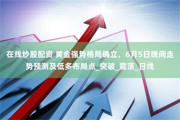 在线炒股配资 黄金强势格局确立，6月5日晚间走势预测及低多布局点_突破_震荡_日线