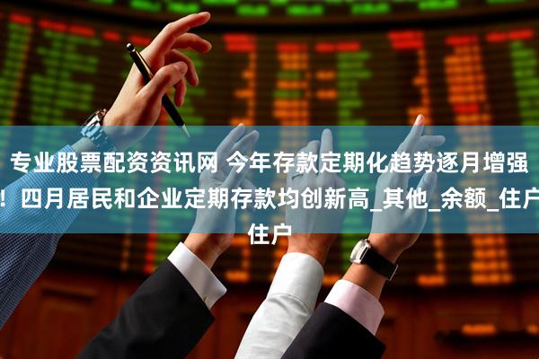 专业股票配资资讯网 今年存款定期化趋势逐月增强！四月居民和企业定期存款均创新高_其他_余额_住户