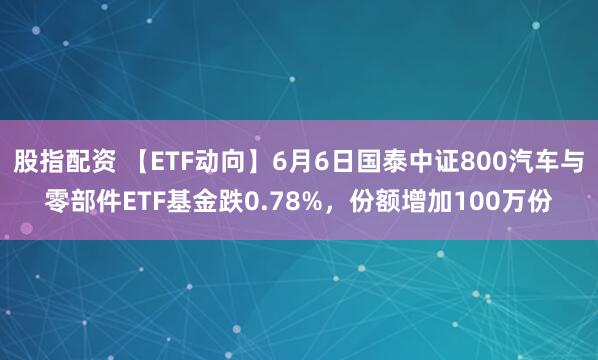 股指配资 【ETF动向】6月6日国泰中证800汽车与零部件ETF基金跌0.78%，份额增加100万份