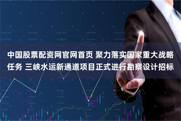 中国股票配资网官网首页 聚力落实国家重大战略任务 三峡水运新通道项目正式进行勘察设计招标