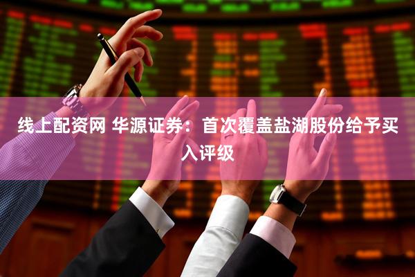 线上配资网 华源证券：首次覆盖盐湖股份给予买入评级
