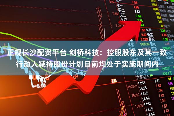 正规长沙配资平台 剑桥科技：控股股东及其一致行动人减持股份计划目前均处于实施期间内
