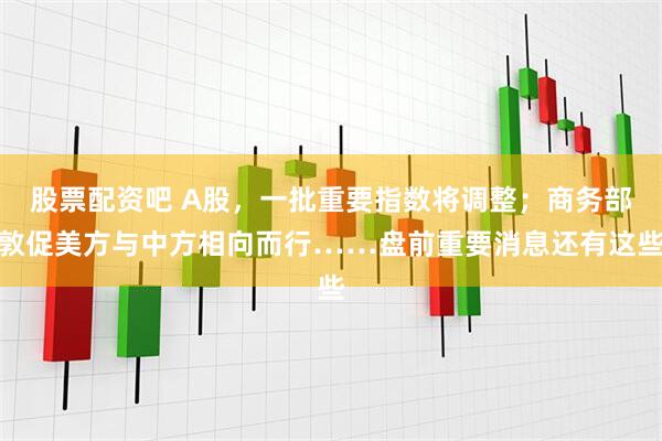 股票配资吧 A股，一批重要指数将调整；商务部敦促美方与中方相向而行……盘前重要消息还有这些