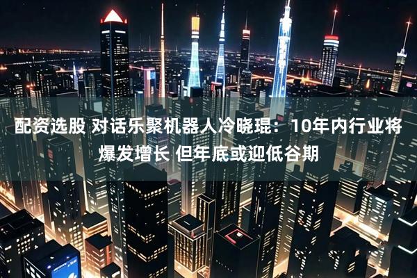配资选股 对话乐聚机器人冷晓琨：10年内行业将爆发增长 但年底或迎低谷期
