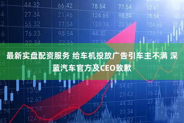 最新实盘配资服务 给车机投放广告引车主不满 深蓝汽车官方及CEO致歉
