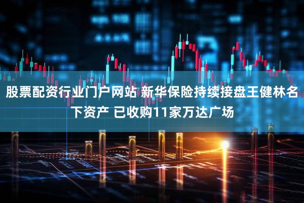 股票配资行业门户网站 新华保险持续接盘王健林名下资产 已收购11家万达广场