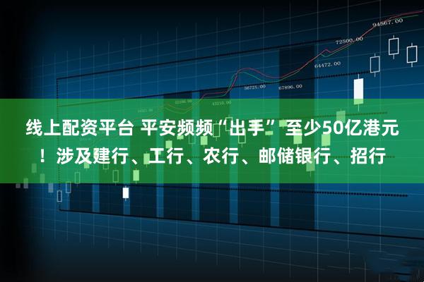 线上配资平台 平安频频“出手” 至少50亿港元！涉及建行、工行、农行、邮储银行、招行