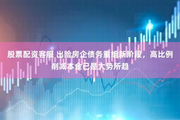 股票配资客服 出险房企债务重组新阶段，高比例削减本金已是大势所趋