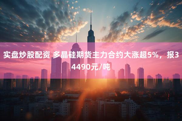 实盘炒股配资 多晶硅期货主力合约大涨超5%，报34490元/吨
