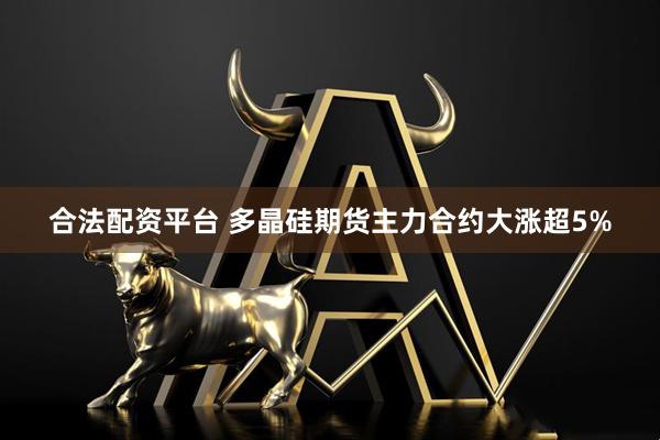 合法配资平台 多晶硅期货主力合约大涨超5%