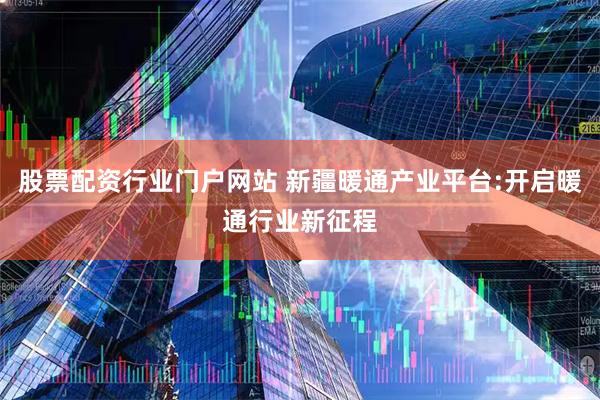 股票配资行业门户网站 新疆暖通产业平台:开启暖通行业新征程