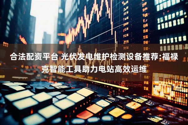 合法配资平台 光伏发电维护检测设备推荐:福禄克智能工具助力电站高效运维