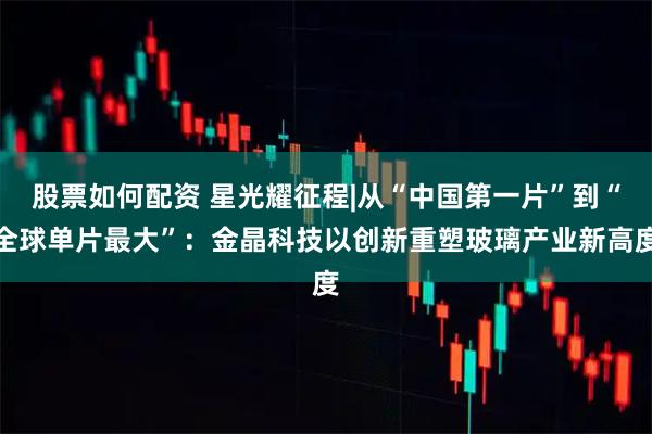股票如何配资 星光耀征程|从“中国第一片”到“全球单片最大”：金晶科技以创新重塑玻璃产业新高度