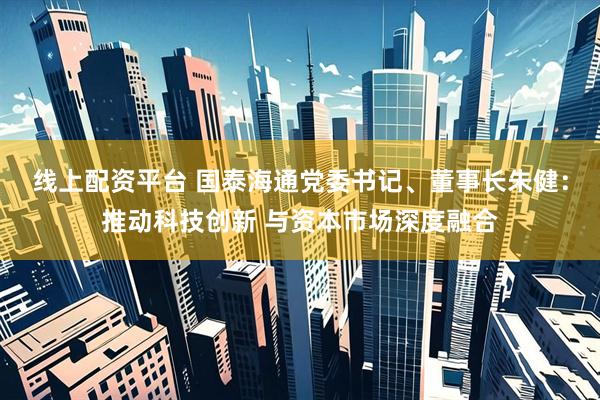 线上配资平台 国泰海通党委书记、董事长朱健：推动科技创新 与资本市场深度融合