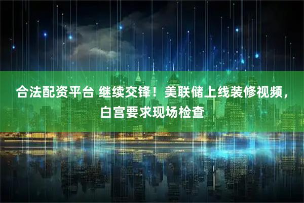 合法配资平台 继续交锋！美联储上线装修视频，白宫要求现场检查