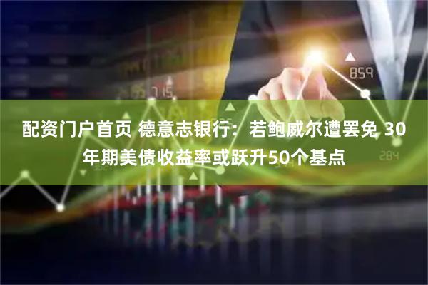 配资门户首页 德意志银行：若鲍威尔遭罢免 30年期美债收益率或跃升50个基点