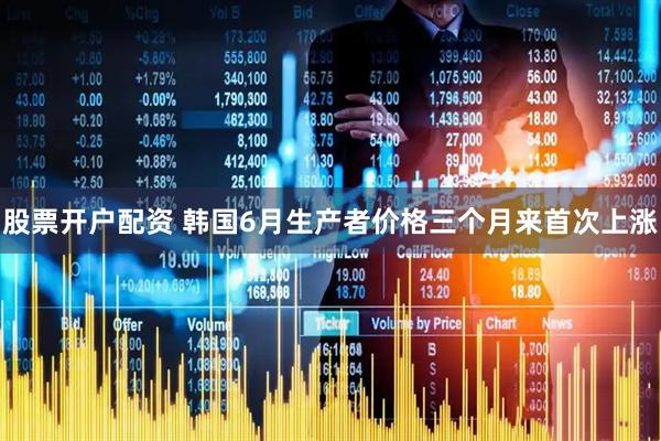 股票开户配资 韩国6月生产者价格三个月来首次上涨