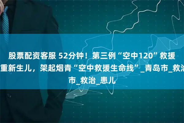 股票配资客服 52分钟！第三例“空中120”救援烟台危重新生儿，架起烟青“空中救援生命线”_青岛市_救治_患儿