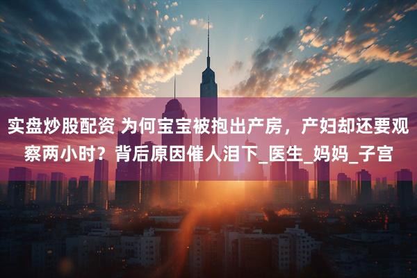 实盘炒股配资 为何宝宝被抱出产房，产妇却还要观察两小时？背后原因催人泪下_医生_妈妈_子宫