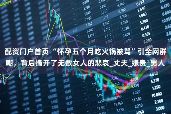 配资门户首页 “怀孕五个月吃火锅被骂”引全网群嘲，背后撕开了无数女人的悲哀_丈夫_嫌贵_男人