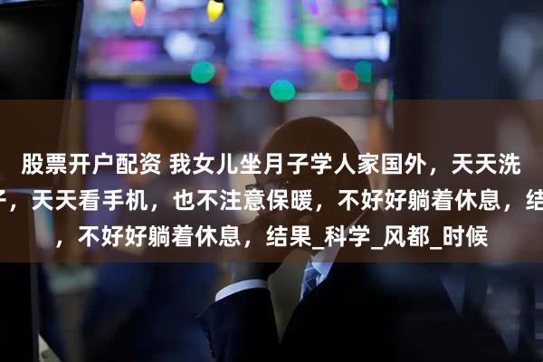 股票开户配资 我女儿坐月子学人家国外，天天洗澡、刷牙，不戴帽子，天天看手机，也不注意保暖，不好好躺着休息，结果_科学_风都_时候