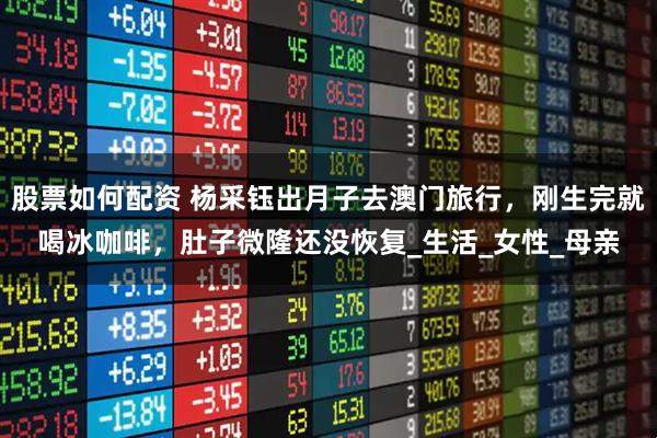 股票如何配资 杨采钰出月子去澳门旅行，刚生完就喝冰咖啡，肚子微隆还没恢复_生活_女性_母亲