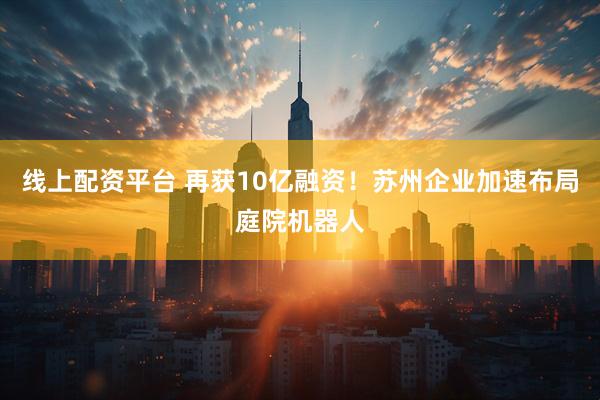 线上配资平台 再获10亿融资！苏州企业加速布局庭院机器人