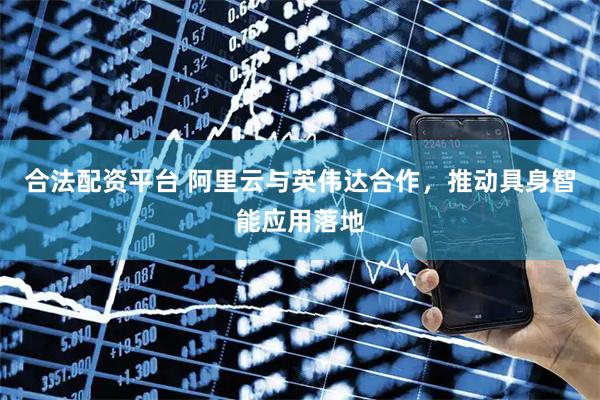 合法配资平台 阿里云与英伟达合作，推动具身智能应用落地