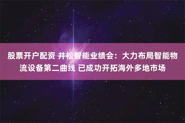 股票开户配资 井松智能业绩会：大力布局智能物流设备第二曲线 已成功开拓海外多地市场